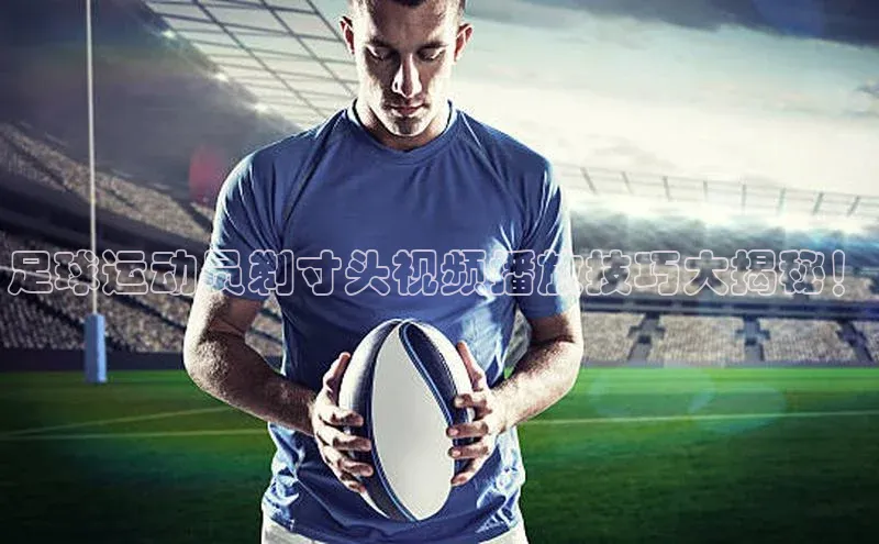 龙8官网正版百度网盘足球运动员剃寸头视频播放技巧大揭秘！