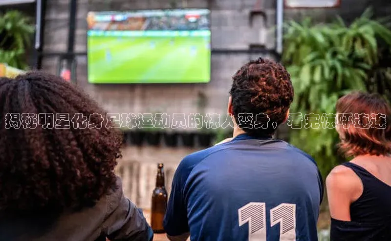 龙8客户端登录_官网app下载宇信科技揭秘明星化身足球运动员的惊人变身，看完惊呼连连