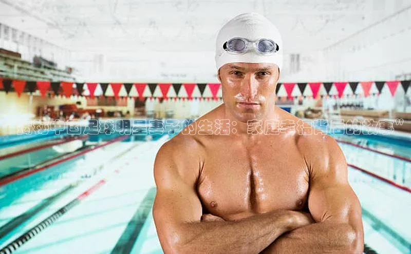 龙8网页版登录官网福石控股“揭秘中国足球明星妻子的生活：家庭幸福背后的故事”