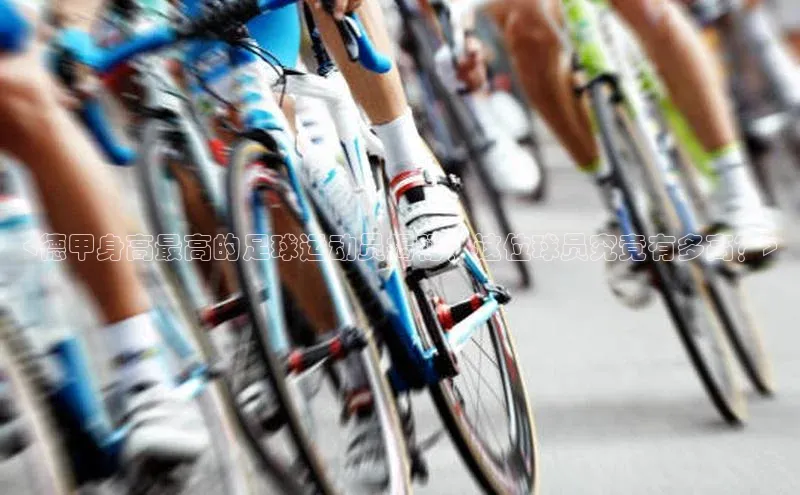 龙8中国官网唯一入口58同城<德甲身高最高的足球运动员揭秘！这位球员究竟有多高？>