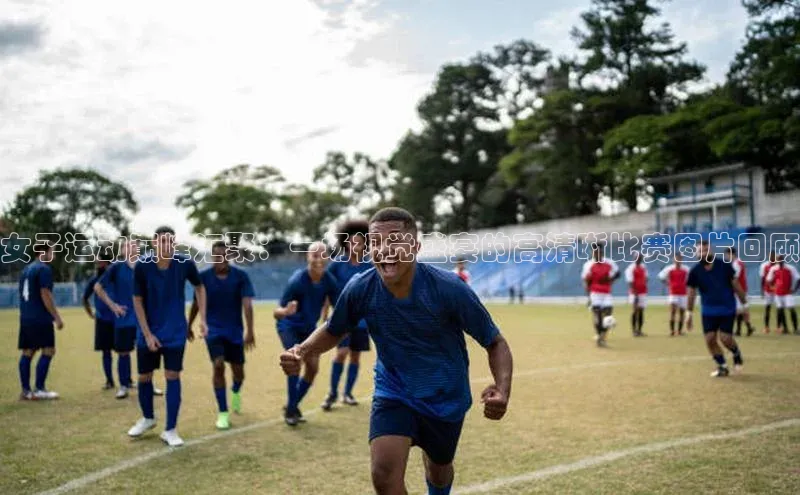 女子运动巅峰汇聚：一场视觉盛宴的高清晰比赛图片回顾