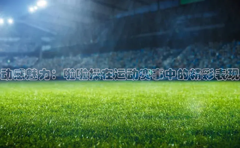 动感魅力：啦啦操在运动赛事中的精彩表现