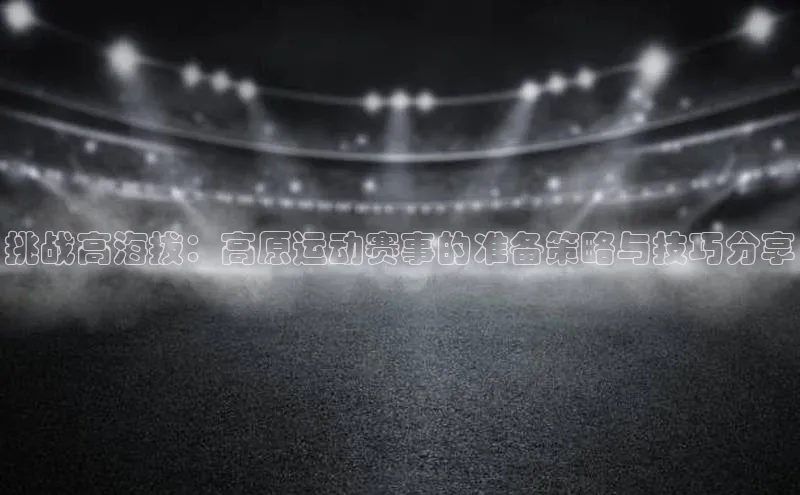 挑战高海拔：高原运动赛事的准备策略与技巧分享