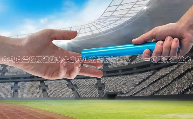 在乌克兰极限运动赛事中见证的坚韧与速度——一场国际挑战赛